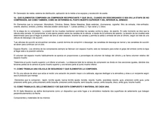R= Generador de niebla, sistema de distribución, aplicación de la niebla a los equipos y recolección de aceite. 
10.- QUE ELEMENTOS COMPONEN UN COMPRESOR RECIPROCANTE Y QUE EN EL, CUANDO EN DESCARGANDO O SEA EN LA ETAPA DE NO 
COMPRESIÓN, ASÍ COMO TAMBIÉN, COMO SE DETERMINA EL PUNTO MUERTO SUPERIOR Y DEL INFERIOR AL ARMADO. 
R= Elementos que la componen: Monoblock, Cilindros, Bielas, Bielas Maestras, Biela estándar, chumaceras, cigüeñal, filtro de entrada, ínter-enfriador, 
volante, abanico, embolo y anillos, Válvulas existen varios tipos: 1. Lainas (anillos), 2. Tipo canal y 3. Disco. 
En la etapa de no compresión.- La presión de los muelles mantienen oprimidas los canales contra la placa de asiento. En este momento se dice que la 
válvula esta cerrada. Al comprimirse, el aire ejerce presión sobre los canales de la válvula a través de la lumbrera del asiento. La tensión de los muelles esta 
determinado para que al llegar la presión del aire al valor deseado, levante los canales y permita la salida o entrada del aire al cilindro, según se trate de una 
válvula de descarga o de succión. 
*Las válvulas de succión se encuentran cerradas, cuando termina de comprimir o descargar, las canaletas de descarga se cierran y las canaletas de succión 
se abren para continuar con el ciclo. 
Espacio Muerto.- Los cilindros de los compresores siempre se fabrican con espacio muerto; esto es necesario para evitar el golpe del embolo contra la tapa 
al llegar este a la posición extrema. 
El volumen del espacio muerto habitualmente se aprecia en proporciones o porcentajes de volumen de trabajo del cilindro y se llama volumen relativo del 
espacio muerto: 
*Determina el punto muerto superior y el inferior al armado.- La distancia total de la cámara de compresión se divide en tres secciones iguales, dándole dos 
terceras partes de la carrera al punto muerto superior y una tercera parte al punto muerto inferior. 
11.-COMO TRABAJA UNA VÁLVULA DE SEGURIDAD Y QUE ELEMENTOS LA COMPONEN. 
R= Es una válvula de alivio que actúa al recibir una variación de presión mayor a la calibrada, algunas desfogan a la atmosfera y otras a un recipiente según 
sea el producto que maneje. 
Elementos que la componen.- tapón, tornillo ajuste, tuerca tornillo ajuste, bonete, resorte, husillo, arandelas resorte, guía, prisionero anillo guía, junta 
prisionero anillo guía, junta prisionero anillo boquilla, prisionero anillo boquilla, semi boquilla, cuerpo, anillo boquilla, disco, anillo guía, broche husillo. 
12.-COMO TRABAJA EL SELLO MECÁNICO Y DE QUE ESTA COMPUESTO Y MATERIAL DE CADA UNA. 
R= El Sello Mecánico se define técnicamente como un dispositivo que evita fugas a la atmósfera mediante dos superficies de sellamiento que trabajan 
perpendicularmente a la flecha 
Componentes y materiales de los mismos: 
 