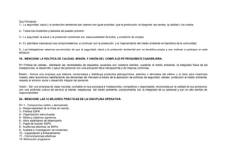 Sus Principios: 
1.- La seguridad, salud y la protección ambiental son valores con igual prioridad, que la producción, el trasporte, las ventas, la calidad y los costos. 
2.- Todos los incidentes y lesiones se pueden prevenir 
3.- La seguridad, la salud y la protección ambiental son responsabilidad de todos y condición de empleo 
4.- En petróleos mexicanos nos comprometemos a continuar con la protección y el mejoramiento del medio ambiente en beneficio de la comunidad 
5.- Los trabajadores estamos convencidos de que la seguridad, salud y la protección ambiental son en beneficio propio y nos motivan a participar en este 
esfuerzo 
19.- MENCIONE LA POLÍTICA DE CALIDAD, MISIÓN, Y VISIÓN DEL COMPLEJO PETROQUÍMICO CANGREJERA. 
R= Política de calidad.- Satisfacer las necesidades de requisitos, acuerdos con nuestros clientes, cuidando el medio ambiente, la integridad física de las 
instalaciones, el desarrollo y salud del personal con una actuación ética transparente y de mejoras continúas. 
Misión.- Somos una empresa que elabora, comercializa y distribuye productos petroquímicos, selectos o derivados del etileno y el cloro para maximizar 
nuestro valor económico satisfaciendo las demandas del mercado a través de la aplicación de políticas de seguridad, calidad, protección al medio ambiente, 
respeto al entorno social y desarrollo integral del personal. 
Visión.- Ser una empresa de clase mundial, confiable en sus procesos e instalaciones, competitiva y responsable, reconocida por la calidad de sus productos, 
con una profunda cultura de servicio al cliente, respetuosa del medio ambiente, comprometida con la integridad de su personal y con un alto sentido de 
responsabilidad 
20.- MENCIONE LAS 12 MEJORES PRÁCTICAS DE LA DISCIPLINA OPERATIVA. 
R= 1.- Compromiso visible y demostrado. 
2.- Responsabilidad de la línea de mando. 
3.- Política SSPA. 
4.- Organización estructurada. 
5.- Metas y objetivos agresivos. 
6.- Altos estándares de desempeño. 
7.- Papel de función SSPA. 
8.- Auditorias efectivas de SSPA. 
9.- Análisis e investigación de incidentes. 
10.- Capacitación y entrenamiento. 
11.- Comunicaciones efectivas. 
12.-Motivación progresiva. 
 