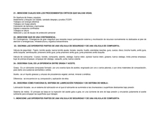 21.- MENCIONE CUALES SON LOS PROCEDIMIENTOS CRÍTICOS QUE SALVAN VIDAS. 
R= Apertura de líneas y equipos 
Aislamiento y bloqueo con tarjeta, candado despeje y prueba (TCDP) 
Trabajos con energía eléctrica 
Trabajos con fuego abierto 
Colocación de barreras y barricadas 
Ingreso a espacios confinados 
Trabajos en altura 
Selección y uso de equipo de protección personal 
22.- MENCIONE QUE ES UNA CONTINGENCIA.- 
R= Contingencia.- Emergencia de gran magnitud que necesita mayor participación externa y movilización de recursos normalmente no dedicados al plan de 
atención a emergencias, infraestructura y logística extraordinaria. 
23.- ESCRIBA LAS DIFERENTES PARTES DE UNA VÁLVULA DE SEGURIDAD Y DE UNA VÁLVULA DE COMPUERTA.- 
Válvula de seguridad.- Tapón, tornillo ajuste, tuerca tornillo ajuste, bonete, resorte, husillo, arandelas resortes, guía, cuerpo, disco, broche husillo, anillo guía, 
anillo boquilla, semiboquilla, prisionero anillo guía, junta prisionero anillo guía, junta prisionero anillo boquilla. 
Válvula de compuerta.- Cuerpo, bonete, compuerta, asiento, vástago, tuerca reten, opresor tuerca reten, grasera, tuerca vástago, brida prensa empaque, 
buje de prensa empaque, empaque del vástago, casquillo, junta, tuerca volante. 
24.- DESCRIBA CUAL ES LA DIFERENCIA ENTRE GRASA Y ACEITE. 
Grasa.- Es un lubricante compuesto formado por uno ovarios tipos de aceites, engrosado por uno o varios jabones, o por otros materiales de compactación, 
para darle una sustancia semisólida o sólida. 
Aceite.- es un líquido grasoso y untuoso de procedencia vegetal, animal, mineral o sintética. 
Diferencia.- se encuentra en su composición y aplicación de ellos. 
25.- DESCRIBA COMO FUNCIONA EL SISTEMA DE LUBRICACIÓN FORZADA Y DE SISTEMA DE NIEBLA.- 
Lubricación forzada.- es un sistema de lubricación en el que el lubricante se suministra a las chumaceras o superficies deslizantes bajo presión. 
Sistema de niebla.- El principio se basa en la inyección del aceite gota a gota, en una corriente de aire de baja presión y circulando justamente el aceite 
suficiente para empapar las superficies que trabajan. 
1.- MENCIONE LAS DIFERENTES PARTES DE UNA VÁLVULA DE SEGURIDAD Y DE UNA VÁLVULA DE COMPUERTA: 
 