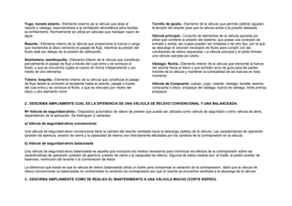 Yugo; bonete abierto.- Elemento externo de la válvula que aloja al 
resorte y vástago, exponiéndolos a la ventilación atmosférica para facilitar 
su enfriamiento. Normalmente se utiliza en válvulas que manejan vapor de 
agua. 
Resorte.- Elemento interno de la válvula que proporciona la fuerza o carga 
que mantendrá al disco cerrando el pasaje de flujo, mientras la presión del 
fluido esté por debajo de la presión de calibración. 
Semitobera; semiboquilla.- Elemento interno de la válvula que constituye 
parcialmente el pasaje de flujo a través del cual entra y se conduce el 
fluido, y que se encuentra sujeta al cuerpo en forma independiente o por 
medio de otro elemento. 
Tobera; boquilla.- Elemento interno de la válvula que constituye el pasaje 
de flujo desde la conexión al recipiente hasta el asiento, pasaje a través 
del cual entra y se conduce el fluido, y que es obturado por medio del 
disco u otro elemento móvil. 
Tornillo de ajuste.- Elemento de la válvula que permite calibrar (ajustar) 
la tensión del resorte para que la válvula actúe a la presión deseada. 
Válvula principal.- Conjunto de elementos de la válvula operada por 
piloto que contiene la presión del sistema, que posee una conexión de 
entrada y salida, las cuales pueden ser bridadas o de otro tipo, por la que 
se descarga el volumen necesario de fluido para cumplir con las 
condiciones de relevo requeridas. La válvula principal y el piloto forman 
una válvula operada por piloto. 
Vástago; flecha.- Elemento interior de la válvula que transmite la fuerza 
del resorte hacia el disco y que también sirve de guía para las partes 
móviles de la válvula y mantener la colinealidad de las fuerzas en todo 
momento. 
Válvula de Compuerta: cuerpo, yugo, volante, vástago, bonete, asiento, 
compuerta o disco, empaque del vástago, tuerca de vástago, brida prensa 
empaque. 
2.- DESCRIBA AMPLIAMENTE CUAL ES LA DIFERENCIA DE UNA VÁLVULA DE RELEVO CONVENCIONAL Y UNA BALANCEADA. 
R= Válvula de seguridad-alivio.- Dispositivo automático de relevo de presión que puede ser utilizado como válvula de seguridad o como válvula de alivio, 
dependiendo de la aplicación. Se distinguen 2 variantes: 
a) Válvula de seguridad-alivio convencional 
Una válvula de seguridad-alivio convencional tiene la cámara del resorte ventilada hacia la descarga (salida) de la válvula. Las características de operación 
(presión de apertura, presión de cierre y la capacidad de relevo) son directamente afectadas por los cambios de la contrapresión en la válvula. 
b) Válvula de seguridad-alivio balanceada 
Una válvula de seguridad-alivio balanceada es aquella que incorpora los medios necesarios para minimizar los efectos de la contrapresión sobre las 
características de operación (presión de apertura, presión de cierre y la capacidad de relevo). Algunos de estos medios son: el fuelle, el pistón auxiliar de 
balanceo, restricción del levante o la combinación de éstos 
La diferencia que existe es que la válvula de relevo balanceada utiliza un fuelle para compensar la variación de la contrapresion, dado que la válvula de 
relevo convencional no balanceada no contrarrestar la variación de contrapresion por que el resorte se encuentra ventilada a la descarga de la válvula. 
3.- DESCRIBA AMPLIAMENTE COMO SE REALIZA EL MANTENIMIENTO A UNA VÁLVULA MACHO (CORTE RÁPIDO) 
 