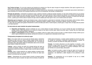 Una Turbina de Vapor.- Es una turbo máquina que transforma la energía de un flujo de vapor de agua en energía mecánica. Este vapor se genera en una 
caldera, de la que sale en unas condiciones de elevada temperatura y presión. 
En la turbina se transforma la energía interna del vapor en energía mecánica que, típicamente, es aprovechada por un generador para producir electricidad o 
para convertirse en el inductor de los equipos dinámicos como son los compresores, las bombas, ventiladores etc. 
Principio de operación.- Controlando la entrada de vapor, podemos controlar la salida de energía mecánica. El rotor esta montado dentro de una carcaza 
de metal donde la presión es menor que dentro de la cámara de vapor, para poder permitir el flujo a través de las toberas. Si no existiere esta diferencial de 
presión no podría haber producción de trabajo mecánico. Al entrar el vapor a alta velocidad y chocar contra los alabes se produce un impulso que hace girar 
el rotor, y puesto que la turbina utiliza el impulso del vapor sobre los alabes para hacer girar el rotor, se le nombra turbina de impulso. 
Elementos que lo componen.- Cámara de entrada de vapor, válvula de gobierno, gobernador de velocidad, válvula de corte rápido, anillo de tobera, tobera, 
alabes estacionarios y alabes móviles, sellos de laberinto, rodamientos axiales y radiales, carcaza, chumaceras, deflector, tambor de balance. 
El vapor sale de la tobera para golpear directamente el centro del alabe para darle un fuerte impulso y hacerlo girar, el vapor tiene una baja caída de presión 
y una baja expansión. 
En toda turbina de vapor existirán dos partes fundamentales: 
a) Dispositivo de Expansión, siempre constituido por una o varias toberas de reposo directrices y en el que la energía del vapor se transforma en 
energía cinética, estos dispositivos en la turbina de impulso se les llama al primer paso; tobera del primer paso y cuando hay una rueda doble 
intermedio a los siguientes pasos; diafragmas. 
b) Rodete o rueda giratoria provista de alabes en su periferia, sobre los cuales incide el chorro de vapor; el rodete adquiere energía cinética que le 
cede el vapor procedente de las toberas, cambiando la dirección y la magnitud de la velocidad de dicho vapor. 
Componentes principales de la turbina de vapor 
Rotor.- Es la pieza motriz con la que giran las demás piezas o elementos 
montados en este, como son: discos o rodetes, alabes móviles, tambor de 
balance, dispositivo de disparo, masa de acoplamiento, etc. Los rotores de 
intermedia, baja y alta presión deben ser fabricados cada uno de una sola 
pieza forjada y tratada térmicamente. 
Toberas.- Lugar en donde una parte de la energía térmica del vapor se 
convierte en energía cinética o de movimiento. Se localiza en la parte 
estacionaria interna de la turbina y dirige el vapor al primer paso de alabes 
móviles. 
Rodetes.- Disco o discos giratorios con alabes (paletas) montados sobre 
su circunferencia exterior, en los que inciden los chorros de vapor para 
producir una fuerza que los hace girar. 
Alabes.- Dependiendo de su forma pueden convertir la energía cinética 
de los chorros de vapor en presión de vapor entre la entrada y la salida del 
rodete (paso de impulso), o pueden acelerar también los chorros de vapor 
en energía de movimiento, cambiando significativamente la presión de 
entrada y la presión de salida del rodete (paso de reacción). 
Carcaza.- Su función estructural, es para soportar al conjunto y para 
contener al vapor dentro de la turbina y dirigirlo hacia las toberas y al 
escape, normalmente es bipartida y en turbinas multietapas viene unida 
por tornillos en la zona de baja y alta presión. 
Sello.- Su función es evitar o reducir la fuga de vapor en los puntos de 
cercanía entre la carcaza (parte fija) y la flecha (parte móvil), pueden ser 
mecánicos o de laberintos y están situados en los extremos o entre 
etapas. 
Radiales.- Su característica es la de soportar al eje con su rodete 
permitiendo que giren libremente. 
 