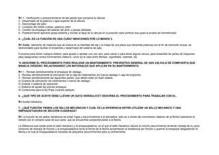 R= 1.- Verificación y posicionamiento de las partes que compone la válvula 
2.- Desarmado de la palanca y tapa superior de la válvula 
3.- Desmontaje del pilón 
4.- Limpieza del medio cuerpo, palanca, pilón 
5.- Cambio de empaque del asiento del pilón y piezas dañadas 
6.- Posteriormente aplicarle grasa sellante y montar la tapa de la válvula en la posición para verificar que pase la prueba de hermeticidad. 
4.- ¿CUÁL ES LA FUNCIÓN DE UNA CUÑA? MENCIONES POR LO MENOS 3. 
R= Cuña.- elemento de maquina que se coloca en la interfase del eje y la masa de una pieza que transmite potencia con el fin de transmitir torque, es 
desmontable para facilitar el ensamble y desarmado del sistema de ejes. 
Funciona para dividir cuerpos sólidos, para ajustar o apretar uno con otro, para calzar o para llenar alguna ranura, para ensamble de partes de maquinas 
para asegurarlos contra movimientos rotatorio, como es el caso entre flechas, cigüeñales, volantes, etc. 
*5.-DESCRIBE EL PROCEDIMIENTO PARA REALIZAR UN MANTENIMIENTO PREVENTIVO GENERAL DE UNA VÁLVULA DE COMPUERTA QUE 
MANEJA OXÍGENO. RELACIONANDO LOS MATERIALES QUE APLICAN EN SU MANTENIMIENTO. 
R= 1.- Revisar periódicamente el empaque de vástago. 
2.- Revisar periódicamente la lubricación de la caja de rodamientos y/o tuerca vástago o caja de engranes. 
3.- Revisar periódicamente las siguientes partes, que deben estar en buen estado. 
a) Grasera de lubricación de rodamientos o tuerca de vástago. 
b) Volante o sistema de operación. 
c) Sistema de ajuste del prensa empaque. 
d) Conexiones para el By-Pass (cuando aplique). 
6.- ¿QUÉ TIPO DE ACEITE DEBE LLEVAR UN GATO HIDRÁULICO? DESCRIBA EL PROCEDIMIENTO PARA TRABAJAR CON EL. 
R= Aceite Hidráulico 
7.- ¿QUÉ FUNCIÓN TIENEN LOS SELLOS MECÁNICOS Y CUÁL ES LA DIFERENCIA ENTRE UTILIZAR UN SELLO MECÁNICO Y UNA 
EMPAQUETADURA DE SECCIÓN CUADRADA? 
R= La función de los sellos mecánicos es evitar fugas y escurrimientos a la atmosfera, esto es a través del movimiento rotatorio de la flecha realizando el 
sellado por el contacto axial de sus caras que se encuentran perpendiculares a la flecha. 
La diferencia que existe entre el sello mecánico y la empaquetadura; es el que el sello mecánico reduce al mínimo escurrimiento teniendo ventaja de su poco 
consumo de energía de fricción y la empaquetadura toma la forma de la flecha aumentando la resistencia por fricción y quemar el empaque desgastando la 
flecha y el cual la empaquetadura necesita de pequeños escurrimientos para su enfriamiento. 
 