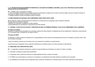 8.- AL PROPORCIONAR MANTENIMIENTO PREVENTIVO A UN EQUIPO DE BOMBEO, DESCRIBA ¿CUÁL ES EL PROTOCOLO QUE SE DEBE 
SEGUIR ANTES DE INTERVENIRLO? 
R= 1.- Recabar orden y autorización de trabajo. 
2.- Pedir al encargado de operación que entregue el equipo de presionado y purgado como lo indica la orden de trabajo, para que el operario mecánico la 
intervenga sin riesgos (colocar su etiqueta en la bomba y motor). 
3.- Realizar limpieza en el área circundante al equipo a intervenir. 
9.-COMO OPERARIO DE SEGUNDA, QUE COMPROMISO TIENE USTED CON EL SSPA 
R= Ser eficiente y efectivo distinguiéndome por el esfuerzo y el compromiso con la seguridad, salud y protección ambiental. 
Evitando todos los incidentes y lesiones. 
Trabajando con seguridad y protegiendo al medio ambiente. 
Comprometiéndome con la protección y mejoramiento del medio ambiente. 
11.- ESCRIBA LA POLÍTICA DE CALIDAD Y PRINCIPIOS DE SSPA, EN PRIMERA PERSONA Y CUAL ES SU COMPROMISO CON LA EMPRESA. 
R= Política de Calidad 
Satisfacer los requerimientos acordados con la empresa cuidando del medio ambiente, la integridad física de las instalaciones, el desarrollo y salud personal 
con una actuación ética, transparente y de mejora continua. 
Principios del SSPA 
Mi seguridad, mi salud y protección ambiental son mi responsabilidad y forman parte de las actividades para las que fui contratado y que debo cumplir, esta 
es mi condición de empleo. 
Todos los incidentes y lesiones que me puedan ocurrir por exposición a los peligros, los puedo prevenir 
Convencido de que la seguridad, salud y protección ambiental son en beneficio propio y me invita a participar en este esfuerzo. 
12.- MENCIONE LOS 5 PRINCIPIOS DEL SSPA 
R= 1.- La seguridad y protección ambiental son valores con igual prioridad que el transporte, las ventas, los costos y la calidad. 
2.- Toda lesión o incidente se puede evitar previniéndolo. 
3.- La seguridad, salud y protección ambiental son responsabilidad de todos y condición de empleo. 
4.- En PEMEX nos comprometemos a continuar con la protección y el mejoramiento del medio ambiente en beneficio de la comunidad. 
5.- Los trabajadores convencidos de que la seguridad, salud y protección ambiental son un beneficio propio y nos invitan a participar en este esfuerzo. 
 