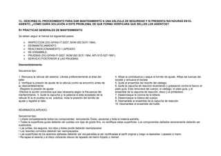 13.- DESCRIBA EL PROCEDIMIENTO PARA DAR MANTENIMIENTO A UNA VÁLVULA DE SEGURIDAD Y SI PRESENTA RAYADURAS EN EL 
ASIENTO, ¿CÓMO DARÍA SOLUCIÓN A ESTE PROBLEMA, DE QUE FORMA VERIFICARA QUE SELLEN LOS ASIENTOS? 
R= PRACTICAS GENERALES DE MANTENIMIENTO 
Se deben seguir al menos los siguientes pasos. 
 INSPECCION (DG-GPASI-IT-0207, NOM 093 SCFI 1994) 
 DESMANTELAMIENTO. 
 REACONDICIONAMIENTO / LAPEADO. 
 RE-ENSAMBLE. 
 PRUEBAS (DG-GPASI-lT-0207, NOM 093 SCFI 1994, API-S1D-527-1991) 
 SERVICIO POSTERIOR A LAS PRUEBAS. 
Desmantelamiento 
Secuencia tipo: 
1. Remueva la válvula del sistema. Llévela preferentemente al área del 
taller. 
2. Verifique la presión de ajuste de la válvula (como se encontró) antes de 
su desmantelamiento. 
-Registre la presión de ajuste. 
-Efectúe la acción correctiva que sea necesaria según la frecuencia del 
mantenimiento. 3. Quite la capucha (y la palanca si esta acoplada) de la 
válvula SI la re prueba no es práctica, mida la posición del tornillo de 
ajuste y registre el dato. 
4. Afloje la contratuerca y saque el tornillo de ajuste. Afloje las tuercas del 
bonete y remueva el bonete 
5. Quite el ensamble del resorte del vástago. 
6. Quite la capucha de reacción levantando y golpeando contra el banco el 
plato guía. Esto removerá del cuerpo, el vástago, el plato guía, y el 
ensamble de la capucha de reacción, disco y el portadisco. 
7. Desenrosque la corona de la tobera. 
8. Desenrosque la tobera del cuerpo. 
9. Desmantele el ensamble de la capucha de reacción. 
10. Desmantele el ensamble del fuelle. 
REARMADO/LAPEADO. 
Secuencie tipo: 
• Limpie completamente todos los componentes removiendo Óxido, escamas y toda la materia extraña. 
• Todas la superficies guías deberán ser pulidas con lijas de grado fino, no rectifique estas superficies. Los componentes dañados severamente deberán ser 
sustituidos. 
• Las juntas, los seguros, los clips y bolas pivote deberán reemplazarse 
• Los resortes corroídos deberán ser reemplazados. 
• Las superficies de los asientos dañadas deberán ser recuperadas al ser rectificadas al perfil original y luego re-lapeadas. Lapeado a mano 
• Re-lapee el asiento y el disco utilizando discos de lapeado de hierro forjado o ‘kemet’. 
 