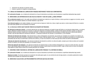  Almacenar las válvulas en posición vertical 
 Ordenar y guardar los registros correspondientes. 
*14.- DIBUJE UN DIAGRAMA DE LUBRICACIÓN FORZADA MOSTRANDO TODOS SUS COMPONENTES. 
R= Lubricación forzada.- es un sistema de lubricación en el que el lubricante se suministra a las chumaceras o superficies deslizantes bajo presión. 
15.- MENCIONES LAS DIFERENCIAS DE UNA VÁLVULA MACHO Y UNA DE GLOBO, ¿COMO OPERAN? 
R= La válvula de macho es de ¼ de vuelta, que controla la circulación por medio de un macho cilíndrico o cónico que tiene un agujero en el centro, que se 
puede mover de la posición abierta a la cerrada mediante un giro de 90°. 
Una válvula de globo es de vueltas múltiples, en la cual el cierre se logra por medio de un disco o tapón que sierra o corta el paso del fluido en un asiento 
que suele estar paralelo con la circulación en la tubería 
16.- LA VÁLVULA CHECK QUE FUNCIÓN TIENE EN UN EQUIPO DE PROCESO. 
R= Válvulas de retención (check).- La función esencial de una válvula de retención es impedir el paso del fluido en una dirección determinada, y no retorno 
(retén). Mientras el sentido del fluido es el correcto, la válvula de retención se mantiene abierta, cuando el fluido pierde velocidad o presión, la válvula de 
retención tiende a cerrarse, evitando así el retroceso del fluido. La diferencia de presiones entre la entrada y la salida hace que la válvula esté abierta o 
cerrada. Hay tres tipos básicos de válvulas de retención: 1) válvulas de retención de columpio, 2) de elevación y 3) de mariposa. 
Válvulas de retención del columpio.- Esta válvula tiene un disco embisagrado o de charnela que se abre por completo con la presión en la tubería y se 
cierra cuando se interrumpe la presión y empieza la circulación inversa. Hay dos diseños: uno en “Y” que tiene una abertura de acceso en el cuerpo para el 
esmerilado fácil del disco sin desmontar la válvula de la tubería y un tipo de circulación en línea recta que tiene anillos de asiento reemplazables. 
Válvulas de retención de elevación.- Una válvula de retención de elevación es similar a la válvula de globo, excepto que el disco se eleva con la presión 
normal e la tubería y se cierra por gravedad y la circulación inversa. 
Válvula de retención de mariposa.- Una válvula de retención de mariposa tiene un disco dividido embisagrado en un eje en el centro del disco, de modo 
que un sello flexible sujeto al disco este a 45° con el cuerpo de la válvula, cuando esta se encuentra cerrada. Luego, el disco solo se mueve una distancia 
corta desde el cuerpo hacia el centro de la válvula para abrir por completo. 
17.- DESCRIBA COMO FUNCIONA EL SISTEMA DE LUBRICACIÓN FORZADA Y EL SISTEMA DE NIEBLA. 
R= Lubricación forzada.- es un sistema de lubricación en el que el lubricante se suministra a las chumaceras o superficies deslizantes bajo presión. 
Sistema de niebla.- El principio se basa en la inyección del aceite gota a gota, en una corriente de aire de baja presión y circulando justamente el aceite 
suficiente para empapar las superficies que trabajan. 
18.- MENCIONA CUALES SON LOS PROCEDIMIENTOS CRÍTICOS QUE SALVAN VIDAS. 
 
