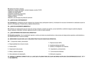 R= Apertura de líneas y equipos 
Aislamiento y bloqueo con tarjeta, candado despeje y prueba (TCDP) 
Trabajos con energía eléctrica 
Trabajos con fuego abierto 
Colocación de barreras y barricadas 
Ingreso a espacios confinados 
Trabajos en altura 
Selección y uso de equipo de protección personal 
19.- ¿QUÉ ES UNA CONTINGENCIA? 
R= Contingencia.- Emergencia de gran magnitud que necesita mayor participación externa y movilización de recursos normalmente no dedicados al plan de 
atención a emergencias, infraestructura y logística extraordinaria. 
20.- ¿QUE ES UN INCIDENTE AMBIENTAL? 
R= Incidente con consecuencia que por causa de una fuga, derrame o emisión de vapores, ya sea inadvertido o evidente de alguna sustancia peligrosa 
(toxica, explosiva, inflamable, corrosiva, agresiva) provoca un daño al medio ambiente. 
21.- ¿QUE ENTIENDES POR DISCIPLINA OPERATIVA? 
R= Disciplina operativa.- Es el cumplimiento riguroso y continuo de todos los procedimientos e instrucciones de trabajo tantos operativos, administrativos y 
de mantenimiento de un centro de trabajo. 
22.- MENCIONES CUALES SON LAS 12 MEJORES PRACTICAS DE DISCIPLINA OPERATIVA. 
R= 1.- Compromiso visible y demostrado. 
7.- Papel de función SSPA. 
2.- Responsabilidad de la línea de mando. 
8.- Auditorias efectivas de SSPA. 
3.- Política SSPA. 
9.- Análisis e investigación de incidentes. 
4.- Organización estructurada. 
10.- Capacitación y entrenamiento. 
5.- Metas y objetivos agresivos. 
11.- Comunicaciones efectivas. 
6.- Altos estándares de desempeño. 
12.-Motivación progresiva. 
23.- INDIQUE LA MEDIDA CORRECTA DE LA LLAVE QUE UTILIZARA PARA AFLOJAR UNA BRIDA ACOPLADA CON ESPÁRRAGOS DE 5/8”, 7/8” Y 
½” DE DIÁMETRO. 
 