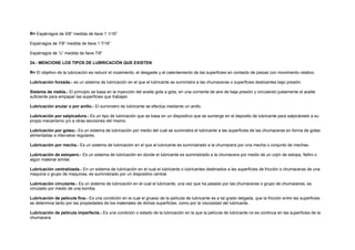 R= Espárragos de 5/8” medida de llave 1 1/16” 
Espárragos de 7/8” medida de llave 1 7/16” 
Espárragos de ½” medida de llave 7/8” 
24.- MENCIONE LOS TIPOS DE LUBRICACIÓN QUE EXISTEN 
R= El objetivo de la lubricación es reducir el rozamiento, el desgaste y el calentamiento de las superficies en contacto de piezas con movimiento relativo. 
Lubricación forzada.- es un sistema de lubricación en el que el lubricante se suministra a las chumaceras o superficies deslizantes bajo presión. 
Sistema de niebla.- El principio se basa en la inyección del aceite gota a gota, en una corriente de aire de baja presión y circulando justamente el aceite 
suficiente para empapar las superficies que trabajan. 
Lubricación anular o por anillo.- El suministro de lubricante se efectúa mediante un anillo. 
Lubricación por salpicadura.- Es un tipo de lubricación que se basa en un dispositivo que se sumerge en el deposito de lubricante para salpicárselo a su 
propio mecanismo y/o a otras secciones del mismo. 
Lubricación por goteo.- Es un sistema de lubricación por medio del cual se suministra el lubricante a las superficies de las chumaceras en forma de gotas 
alimentadas a intervalos regulares. 
Lubricación por mecha.- Es un sistema de lubricación en el que el lubricante es suministrado a la chumacera por una mecha o conjunto de mechas. 
Lubricación de estopero.- Es un sistema de lubricación en donde el lubricante es suministrado a la chumacera por medio de un cojín de estopa, fieltro o 
algún material similar. 
Lubricación centralizada.- En un sistema de lubricación en el cual el lubricante o lubricantes destinados a las superficies de fricción o chumaceras de una 
maquina o grupo de maquinas, es suministrado por un dispositivo central. 
Lubricación circulante.- Es un sistema de lubricación en el cual el lubricante, una vez que ha pasado por las chumaceras o grupo de chumaceras, es 
circulado por medio de una bomba. 
Lubricación de película fina.- Es una condición en la cual el grueso de la película de lubricante es a tal grado delgada, que la fricción entre las superficies 
se determina tanto por las propiedades de los materiales de dichas superficies, como por la viscosidad del lubricante. 
Lubricación de película imperfecta.- Es una condición o estado de la lubricación en la que la película de lubricante no es continua en las superficies de la 
chumacera. 
 