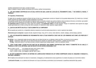 Verificar alineamiento de los ejes y acoplar el equipo 
Meter a trabajar el equipo, ajustar los prenses de la bomba, verificar funcionamiento. 
5.- ¿DE UNA BOMBA CENTRIFUGA DE UN SOLO APOYO EN QUE LUGAR SE LOCALIZA EL RODAMIENTO AXIAL Y EN DONDE EL RADIAL Y 
PORQUE? 
R= Cojinetes o Rodamientos. 
El objeto de los cojinetes es soportar la flecha de todo el rotor en un alineamiento correcto en relación con las partes estacionarias. Por medio de un correcto 
diseño soportan las cargas radiales y axiales existentes en la bomba. 
Los soportes pueden ser en forma de bujes de material suave, con aceite a presión que centra la flecha o bien los baleros comunes y corrientes, que pueden 
ser de bolas en sus variantes de una hilera, dos hileras, autoalineables, etc.; o bien pueden ser del tipo de rodillos. 
El rodamiento axial se localiza en el lado cople de la bomba, y el rodamiento radial en el lado impulsor. Porque: el rodamiento axial soporta las cargas 
axiales generadas por el motor y el flujo del mismo producto, el rodamiento radial, soportan cargas radiales. 
6.- ¿QUE ES UNA MOTO-VÁLVULA Y QUE ELEMENTOS LA COMPONEN? 
R= es aquella que cuenta con un dispositivo eléctrico-mecánico el cual sirve para proporcionar un cierre o apertura mas rápida. 
Elementos que la componen: engrane de alta, engrane de baja, oring, sin fin, corona, motor eléctrico, volante, vástago, prense estopa, asientos. 
7.- ¿EN LOS SIGUIENTES NÚMEROS DE RODAMIENTOS DIGA LO QUE SIGNIFICA CADA UNO DE LOS NÚMEROS ASÍ COMO LOS PREFIJOS Y 
SUFIJOS. 
R= 6210nr.- es un rodamiento radial de servicio ligero de una hilera de bola con un diámetro interior de 50mm de ranura en el aro exterior 
6312zz.- rodamiento radial rígido de una hilera de bola servicio pesado con diámetro interior de 60mm y sellado de ambos lados 
7313bg.- rodamiento axial de una hilera de bola y contacto angular para trabajo pesado y 65mm de diámetro interior 
8.- ¿QUE CLARO DEBE LLEVAR EN SUS ANILLOS DE DESGASTE UNA BOMBA CENTRIFUGA QUE TIENE 8” DIÁMETRO EN SU ANILLO Y 
TRABAJA A 180ºC SI EL MATERIAL QUE SE SOLICITO ES DE ACERO INOXIDABLE 316? 
R= 8 x 0.002”= 0.016” por pulgada del anillo como mínimo (.002”) 
0.016”+ 0.005”= 0.021” por ser acero inoxidable (.005”) 
0.021”+ 0.003”= 0.024“ por trabajar a mas de 150ºC (.003”) 
9.- DE QUE ELEMENTOS CONSTA UN SISTEMA DE LUBRICACIÓN FORZADA EN UN TURBO-COMPRESOR (HAGA EL ESQUEMA E INDIQUE EL 
SISTEMA LUBRIMIST) 
R= El objetivo de la lubricación es reducir el rozamiento, el desgaste y el calentamiento de las superficies en contacto de piezas con movimiento relativo. 
Lubricación forzada.- es un sistema de lubricación en el que el lubricante se suministra a las chumaceras o superficies deslizantes bajo presión. 
 