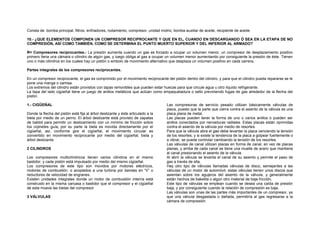 Consta de: bomba principal, filtros, enfriadores, rodamiento, compresor, unidad motriz, bomba auxiliar de aceite, recipiente de aceite. 
10.- ¿QUE ELEMENTOS COMPONEN UN COMPRESOR RECIPROCANTE Y QUE EN EL, CUANDO EN DESCARGANDO Ó SEA EN LA ETAPA DE NO 
COMPRESIÓN, ASÍ COMO TAMBIÉN, COMO SE DETERMINA EL PUNTO MUERTO SUPERIOR Y DEL INFERIOR AL ARMADO? 
R= Compresores reciprocantes.- La presión aumenta cuando un gas es forzado a ocupar un volumen menor, un compresor de desplazamiento positivo 
primero llena una cámara o cilindro de algún gas, y luego obliga al gas a ocupar un volumen menor aumentando por consiguiente la presión de éste. Tienen 
uno o más cilindros en los cuales hay un pistón o embolo de movimiento alternativo que desplaza un volumen positivo en cada carrera. 
Partes integrales de los compresores reciprocantes. 
En un compresor reciprocante, el gas es comprimido por el movimiento reciprocante del pistón dentro del cilindro, y para que el cilindro pueda repararse se le 
pone una manga o camisa. 
Los extremos del cilindro están provistos con tapas removibles que pueden estar huecas para que circule agua u otro líquido refrigerante. 
La tapa del lado cigüeñal tiene un juego de anillos metálicos que actúan como empaquetadura o sello previniendo fugas de gas alrededor de la flecha del 
pistón. 
1.- CIGÜEÑAL 
Donde la flecha del pistón está fija al árbol deslizante y éste articulado a la 
biela por medio de un perno. El árbol deslizante está provisto de zapatas 
de babbit para permitir un deslizamiento con un mínimo de fricción sobre 
los cojinetes guía; por su parte la biela es movida directamente por el 
cigüeñal, así, conforme gire el cigüeñal, el movimiento circular es 
convertido en movimiento reciprocante por medio del cigüeñal, biela y 
árbol deslizante. 
2 CILINDROS 
Los compresores multicilíndricos tienen varios cilindros en el mismo 
bastidor, y cada pistón está impulsado por medio del mismo cigüeñal. 
Los compresores de este tipo son movidos por motores eléctricos, 
motores de combustión, o acoplados a una turbina por bandas en “V” o 
reductores de velocidad de engranes. 
Existen unidades integrales donde un motor de combustión interna está 
construido en la misma carcasa o bastidor que el compresor y el cigüeñal 
de esta mueve las bielas del compresor 
3 VÁLVULAS 
Las compresoras de servicio pesado utilizan básicamente válvulas de 
placa, puesto que la parte que cierra contra el asiento de la válvula es una 
placa plana de metal, 
Las placas pueden tener la forma de uno o varios anillos o pueden ser 
anillos conectados por nervaduras radiales. Estas placas están oprimidas 
contra el asiento de la válvula por medio de resortes. 
Para que la válvula abra el gas debe levantar la placa venciendo la tensión 
de los resortes, y si existe la tendencia de la placa a golpear fuertemente o 
a vibrar, se puede controlar cambiando la tensión de los resortes. 
Las válvulas de canal utilizan placas en forma de canal, en vez de placas 
planas, y arriba de cada canal se tiene una muelle de acero que mantiene 
al canal presionando el asiento de la válvula. 
Al abrir la válvula se levanta el canal de su asiento y permite el paso de 
gas a través de ella, 
Hay otro tipo de válvulas llamadas válvulas de disco, semejantes a las 
válvulas de un motor de automóvil, estas válvulas tienen unos discos que 
asientan sobre los agujeros del asiento de la válvula, y generalmente 
están hechos de bakelita o algún otro material de baja fricción, 
Este tipo de válvulas se emplean cuando se desea una caída de presión 
baja, y por consiguiente cuando la relación de compresión es baja. 
Las válvulas son unas de las partes más importantes de un compresor, ya 
que una válvula desgastada o dañada, permitiría al gas regresarse a la 
cámara de compresión. 
 