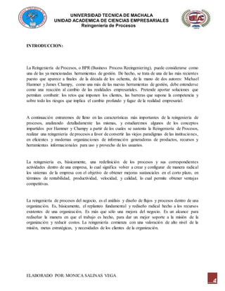 UNIVERSIDAD TECNICA DE MACHALA
UNIDAD ACADEMICA DE CIENCIAS EMPRESARIALES
Reingeniería de Procesos
ELABORADO POR: MONICA SALINAS VEGA
4
INTRODUCCION:
La Reingeniería de Procesos, o BPR (Business Process Reeingeniering), puede considerarse como
una de las ya mencionadas herramientas de gestión. De hecho, se trata de una de las más recientes
puesto que aparece a finales de la década de los ochenta, de la mano de dos autores: Michael
Hammer y James Champy, como una más de las nuevas herramientas de gestión, debe entenderse
como una reacción al cambio de las realidades empresariales. Pretende aportar soluciones que
permitan combatir: los retos que imponen los clientes, las barreras que supone la competencia y
sobre todo los riesgos que implica el cambio profundo y fugaz de la realidad empresarial.
A continuación entraremos de lleno en las características más importantes de la reingeniería de
procesos, analizando detalladamente las mismas, y estudiaremos algunos de los conceptos
impartidos por Hammer y Champy a partir de los cuales se sustenta la Reingeniería de Procesos,
realizar una reingeniería de procesos a favor de convertir las viejos paradigmas de las instituciones,
en eficientes y modernas organizaciones de información generadoras de productos, recursos y
herramientas informacionales para uso y provecho de los usuarios.
La reingeniería es, básicamente, una redefinición de los procesos y sus correspondientes
actividades dentro de una empresa, lo cual significa volver a crear y configurar de manera radical
los sistemas de la empresa con el objetivo de obtener mejoras sustanciales en el corto plazo, en
términos de rentabilidad, productividad, velocidad, y calidad, lo cual permite obtener ventajas
competitivas.
La reingeniería de procesos del negocio, es el análisis y diseño de flujos y procesos dentro de una
organización. Es, básicamente, el replanteo fundamental y rediseño radical hecho a los recursos
existentes de una organización. Es más que sólo una mejora del negocio. Es un alcance para
rediseñar la manera en que el trabajo es hecho, para dar un mejor soporte a la misión de la
organización y reducir costos. La reingeniería comienza con una valoración de alto nivel de la
misión, metas estratégicas, y necesidades de los clientes de la organización.
 