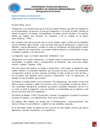 UNIVERSIDAD TECNICA DE MACHALA
UNIDAD ACADEMICA DE CIENCIAS EMPRESARIALES
Reingeniería de Procesos
ELABORADO POR: MONICA SALINAS VEGA
5
REINGENIERIA DE PROCESOS
DEFINICION DE LA REINGENIERIA
Se puede afirmar que la:
“Reingeniería es el concepto actual que se le da a los cambios drásticos que sufre una organización
al ser reestructurados sus procesos. La base de la reingeniería es el servicio al cliente; describe un
modelo de negocios, un conjunto correspondientes de técnicas que los ejecutivos y los gerentes
tendrán que emplear para reinventar sus compañías, a fin de competir en un mundo
nuevo”.(Hammer, 1994)
Este concepto evade todo lo que tiene que ver con los estatutos, reglas y normas que las compañías
en estos momentos siguen llevando a cabo, sin darse cuenta que las circunstancias y etapas ya son
diferentes, y que los lineamientos o estudios los cuales ya son funciones que dejan un poco a media
rueda el andar de estas corporaciones, en un mundo donde las iniciativas y la flexibilidad en cuanto
al ambiente cambiante es la orden del día.
La reingeniería surge en el mundo empresarial, definiéndola como:
“Reingeniería es la revisión fundamental y el rediseño radical de procesos para alcanzar mejoras
espectaculares en medidas críticas y contemporáneas de rendimiento, tales como costo, calidad,
servicios y rapidez.” (Hammer, 1994)
Para estos autores estas mejoras, no siempre se pueden llevar a cabo aunque la organización haga
cambios drásticos. Es sumamente importante que el personal con que se cuente este enteramente
a la disposición de llevar esa nueva estructura de trabajo. La mano de obra es la clave del éxito, y
sin eso pueden estar diseñados nuevos procesos y disposiciones a fin a la organización; sin
embargo no dará el resultado que se espera.
No obstante un cambio radical a veces es necesario. Hay organizaciones que cuentan con una base
débil en cuanto a entradas y salidas de un proceso a otro, y los problemas de cada uno afectan a
otro, ocasionando interrupciones productivas que derivan en pérdidas sustanciales; por eso si se
va a tener en cuenta la reingeniería como una solución, es recomendable que sea aplicada a cada
proceso que forma parte de la organización.
Para Morris & Brandon. (1995) “Circunscriben el término de reingeniería al rediseño de procesos
de trabajo de negocios y a la implementación de los nuevos diseños”.
Sin embargo, ellos emplean otro término que es Posicionamiento o reposicionamiento, para
abarcar el alcance de esta definición y analizar las otras actividades necesarias.
En su obra logran realizar un manual que sirve para uso de todas aquellas personas que quieran
implementar esta nueva herramienta en su organización.
 