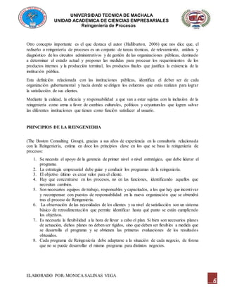 UNIVERSIDAD TECNICA DE MACHALA
UNIDAD ACADEMICA DE CIENCIAS EMPRESARIALES
Reingeniería de Procesos
ELABORADO POR: MONICA SALINAS VEGA
6
Otro concepto importante es el que destaca el autor (Halliburton, 2006) que nos dice que, el
rediseño o reingeniería de procesos es un conjunto de tareas técnicas, de relevamiento, análisis y
diagnóstico de los circuitos administrativos y de gestión de las organizaciones públicas, destinado
a determinar el estado actual y proponer las medidas para procesar los requerimientos de los
productos internos y la producción terminal, los productos finales que justifica la existencia de la
institución pública.
Esta definición relacionada con las instituciones públicas, identifica el deber ser de cada
organización gubernamental y hacía donde se dirigen los esfuerzos que estás realizan para lograr
la satisfacción de sus clientes.
Mediante la calidad, la eficacia y responsabilidad a que van a estar sujetas con la inclusión de la
reingeniería como arma a favor de cambios culturales, políticos y coyunturales que logren salvar
las diferentes instituciones que tienen como función satisfacer al usuario.
PRINCIPIOS DE LA REINGENIERIA
(The Boston Consulting Group), gracias a sus años de experiencia en la consultoría relacionada
con la Reingeniería, estima en doce los principios clave en los que se basa la reingeniería de
procesos:
1. Se necesita el apoyo de la gerencia de primer nivel o nivel estratégico, que debe liderar el
programa.
2. La estrategia empresarial debe guiar y conducir los programas de la reingeniería.
3. El objetivo último es crear valor para el cliente.
4. Hay que concentrarse en los procesos, no en las funciones, identificando aquellos que
necesitan cambios.
5. Son necesarios equipos de trabajo, responsables y capacitados, a los que hay que incentivar
y recompensar con puestos de responsabilidad en la nueva organización que se obtendrá
tras el proceso de Reingeniería.
6. La observación de las necesidades de los clientes y su nivel de satisfacción son un sistema
básico de retroalimentación que permite identificar hasta qué punto se están cumpliendo
los objetivos.
7. Es necesaria la flexibilidad a la hora de llevar a cabo el plan. Si bien son necesarios planes
de actuación, dichos planes no deben ser rígidos, sino que deben ser flexibles a medida que
se desarrolla el programa y se obtienen las primeras evaluaciones de los resultados
obtenidos.
8. Cada programa de Reingeniería debe adaptarse a la situación de cada negocio, de forma
que no se puede desarrollar el mismo programa para distintos negocios.
 