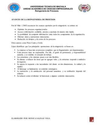 UNIVERSIDAD TECNICA DE MACHALA
UNIDAD ACADEMICA DE CIENCIAS EMPRESARIALES
Reingeniería de Procesos
ELABORADO POR: MONICA SALINAS VEGA
8
AVANCES DE LA REINGENIERIA DE PROCESOS
Pon & Villar ( 2005) reconocen los avances aportados por la reingeniería se centran en:
 Optimiza los procesos organizacionales
 Acceso a información confiable, precisa y oportuna de manera más rápida.
 La posibilidad de compartir información entre todos los componentes de la organización.
 Eliminar datos y operaciones innecesarias.
 Reducción de tiempos y de costos de los procesos.
Otros autores como Pérez Canto y Ureña
López identifican que Las principales aportaciones de la reingeniería se basan en:
 La empresa se basa más en procesos completos que en fragmentados por departamentos.
 Cada proceso tiene un responsable. Por ello, el grado de pertenencia y responsabilidad
aumenta, y se redefine el concepto de trabajo.
 Las estructuras y los sistemas pasan a ser más flexibles.
 Se elimina o reducen las áreas que no agregan valor, y la estructura responde a unidades
de negocios.
 Se mejora la respuesta a las necesidades del cliente en dos dimensiones, la calidad y la
rapidez.
 El liderazgo se fundamenta en controles estratégicos.
 La motivación y la satisfacción del personal aumentan, y su retribución depende del
esfuerzo.
 Se reducen costes al eliminar la burocracia y algunos controles innecesarios.
 