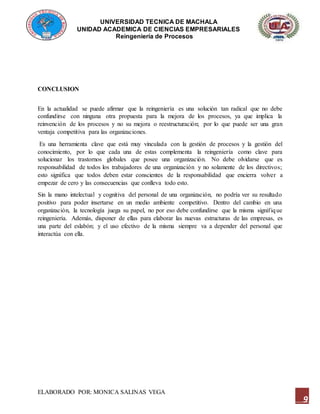 UNIVERSIDAD TECNICA DE MACHALA
UNIDAD ACADEMICA DE CIENCIAS EMPRESARIALES
Reingeniería de Procesos
ELABORADO POR: MONICA SALINAS VEGA
9
CONCLUSION
En la actualidad se puede afirmar que la reingeniería es una solución tan radical que no debe
confundirse con ninguna otra propuesta para la mejora de los procesos, ya que implica la
reinvención de los procesos y no su mejora o reestructuración; por lo que puede ser una gran
ventaja competitiva para las organizaciones.
Es una herramienta clave que está muy vinculada con la gestión de procesos y la gestión del
conocimiento, por lo que cada una de estas complementa la reingeniería como clave para
solucionar los trastornos globales que posee una organización. No debe olvidarse que es
responsabilidad de todos los trabajadores de una organización y no solamente de los directivos;
esto significa que todos deben estar conscientes de la responsabilidad que encierra volver a
empezar de cero y las consecuencias que conlleva todo esto.
Sin la mano intelectual y cognitiva del personal de una organización, no podría ver su resultado
positivo para poder insertarse en un medio ambiente competitivo. Dentro del cambio en una
organización, la tecnología juega su papel, no por eso debe confundirse que la misma signifique
reingeniería. Además, disponer de ellas para elaborar las nuevas estructuras de las empresas, es
una parte del eslabón; y el uso efectivo de la misma siempre va a depender del personal que
interactúa con ella.
 