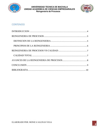 UNIVERSIDAD TECNICA DE MACHALA
UNIDAD ACADEMICA DE CIENCIAS EMPRESARIALES
Reingeniería de Procesos
ELABORADO POR: MONICA SALINAS VEGA
3
CONTENIDO
INTRODUCCION ............................................................................................................4
REINGENIERIA DE PROCESOS.................................................................................5
DEFINICION DE LA REINGENIERIA....................................................................5
PRINCIPIOS DE LA REINGENIERIA.....................................................................6
REINGENIERIA DE PROCESOS VS CALIDAD......................................................7
CALIDAD TOTAL .......................................................................................................7
AVANCES DE LA REINGENIERIA DE PROCESOS..............................................8
CONCLUSION .................................................................................................................9
BIBLIOGRAFIA.............................................................................................................10
 