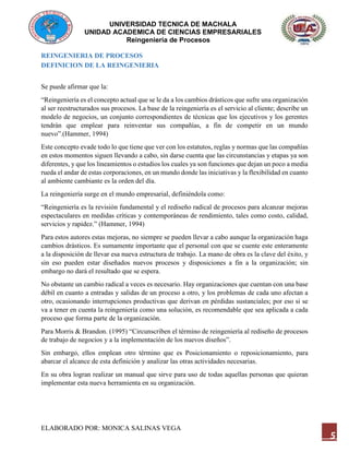 UNIVERSIDAD TECNICA DE MACHALA
UNIDAD ACADEMICA DE CIENCIAS EMPRESARIALES
Reingeniería de Procesos
ELABORADO POR: MONICA SALINAS VEGA
5
REINGENIERIA DE PROCESOS
DEFINICION DE LA REINGENIERIA
Se puede afirmar que la:
“Reingeniería es el concepto actual que se le da a los cambios drásticos que sufre una organización
al ser reestructurados sus procesos. La base de la reingeniería es el servicio al cliente; describe un
modelo de negocios, un conjunto correspondientes de técnicas que los ejecutivos y los gerentes
tendrán que emplear para reinventar sus compañías, a fin de competir en un mundo
nuevo”.(Hammer, 1994)
Este concepto evade todo lo que tiene que ver con los estatutos, reglas y normas que las compañías
en estos momentos siguen llevando a cabo, sin darse cuenta que las circunstancias y etapas ya son
diferentes, y que los lineamientos o estudios los cuales ya son funciones que dejan un poco a media
rueda el andar de estas corporaciones, en un mundo donde las iniciativas y la flexibilidad en cuanto
al ambiente cambiante es la orden del día.
La reingeniería surge en el mundo empresarial, definiéndola como:
“Reingeniería es la revisión fundamental y el rediseño radical de procesos para alcanzar mejoras
espectaculares en medidas críticas y contemporáneas de rendimiento, tales como costo, calidad,
servicios y rapidez.” (Hammer, 1994)
Para estos autores estas mejoras, no siempre se pueden llevar a cabo aunque la organización haga
cambios drásticos. Es sumamente importante que el personal con que se cuente este enteramente
a la disposición de llevar esa nueva estructura de trabajo. La mano de obra es la clave del éxito, y
sin eso pueden estar diseñados nuevos procesos y disposiciones a fin a la organización; sin
embargo no dará el resultado que se espera.
No obstante un cambio radical a veces es necesario. Hay organizaciones que cuentan con una base
débil en cuanto a entradas y salidas de un proceso a otro, y los problemas de cada uno afectan a
otro, ocasionando interrupciones productivas que derivan en pérdidas sustanciales; por eso si se
va a tener en cuenta la reingeniería como una solución, es recomendable que sea aplicada a cada
proceso que forma parte de la organización.
Para Morris & Brandon. (1995) “Circunscriben el término de reingeniería al rediseño de procesos
de trabajo de negocios y a la implementación de los nuevos diseños”.
Sin embargo, ellos emplean otro término que es Posicionamiento o reposicionamiento, para
abarcar el alcance de esta definición y analizar las otras actividades necesarias.
En su obra logran realizar un manual que sirve para uso de todas aquellas personas que quieran
implementar esta nueva herramienta en su organización.
 