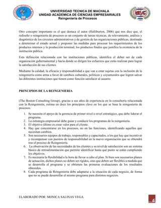 UNIVERSIDAD TECNICA DE MACHALA
UNIDAD ACADEMICA DE CIENCIAS EMPRESARIALES
Reingeniería de Procesos
ELABORADO POR: MONICA SALINAS VEGA
6
Otro concepto importante es el que destaca el autor (Halliburton, 2006) que nos dice que, el
rediseño o reingeniería de procesos es un conjunto de tareas técnicas, de relevamiento, análisis y
diagnóstico de los circuitos administrativos y de gestión de las organizaciones públicas, destinado
a determinar el estado actual y proponer las medidas para procesar los requerimientos de los
productos internos y la producción terminal, los productos finales que justifica la existencia de la
institución pública.
Esta definición relacionada con las instituciones públicas, identifica el deber ser de cada
organización gubernamental y hacía donde se dirigen los esfuerzos que estás realizan para lograr
la satisfacción de sus clientes.
Mediante la calidad, la eficacia y responsabilidad a que van a estar sujetas con la inclusión de la
reingeniería como arma a favor de cambios culturales, políticos y coyunturales que logren salvar
las diferentes instituciones que tienen como función satisfacer al usuario.
PRINCIPIOS DE LA REINGENIERIA
(The Boston Consulting Group), gracias a sus años de experiencia en la consultoría relacionada
con la Reingeniería, estima en doce los principios clave en los que se basa la reingeniería de
procesos:
1. Se necesita el apoyo de la gerencia de primer nivel o nivel estratégico, que debe liderar el
programa.
2. La estrategia empresarial debe guiar y conducir los programas de la reingeniería.
3. El objetivo último es crear valor para el cliente.
4. Hay que concentrarse en los procesos, no en las funciones, identificando aquellos que
necesitan cambios.
5. Son necesarios equipos de trabajo, responsables y capacitados, a los que hay que incentivar
y recompensar con puestos de responsabilidad en la nueva organización que se obtendrá
tras el proceso de Reingeniería.
6. La observación de las necesidades de los clientes y su nivel de satisfacción son un sistema
básico de retroalimentación que permite identificar hasta qué punto se están cumpliendo
los objetivos.
7. Es necesaria la flexibilidad a la hora de llevar a cabo el plan. Si bien son necesarios planes
de actuación, dichos planes no deben ser rígidos, sino que deben ser flexibles a medida que
se desarrolla el programa y se obtienen las primeras evaluaciones de los resultados
obtenidos.
8. Cada programa de Reingeniería debe adaptarse a la situación de cada negocio, de forma
que no se puede desarrollar el mismo programa para distintos negocios.
 