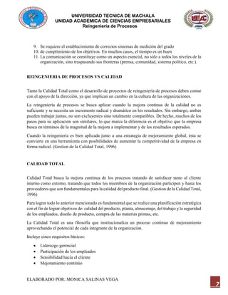 UNIVERSIDAD TECNICA DE MACHALA
UNIDAD ACADEMICA DE CIENCIAS EMPRESARIALES
Reingeniería de Procesos
ELABORADO POR: MONICA SALINAS VEGA
7
9. Se requiere el establecimiento de correctos sistemas de medición del grado
10. de cumplimiento de los objetivos. En muchos casos, el tiempo es un buen
11. La comunicación se constituye como un aspecto esencial, no sólo a todos los niveles de la
organización, sino traspasando sus fronteras (prensa, comunidad, sistema político, etc.).
REINGENIERIA DE PROCESOS VS CALIDAD
Tanto la Calidad Total como el desarrollo de proyectos de reingeniería de procesos deben contar
con el apoyo de la dirección, ya que implican un cambio en la cultura de las organizaciones.
La reingeniería de procesos se busca aplicar cuando la mejora continua de la calidad no es
suficiente y se necesita un incremento radical y dramático en los resultados. Sin embargo, ambas
pueden trabajar juntas, no son excluyentes sino totalmente compatibles. De hecho, muchos de los
pasos para su aplicación son similares, lo que marca la diferencia es el objetivo que la empresa
busca en términos de la magnitud de la mejora a implementar y de los resultados esperados.
Cuando la reingeniería es bien aplicada junto a una estrategia de mejoramiento global, ésta se
convierte en una herramienta con posibilidades de aumentar la competitividad de la empresa en
forma radical. (Gestion de la Calidad Total, 1996)
CALIDAD TOTAL
Calidad Total busca la mejora continua de los procesos tratando de satisfacer tanto al cliente
interno como externo, tratando que todos los miembros de la organización participen y hasta los
proveedores que son fundamentales para la calidad del producto final. (Gestion de la Calidad Total,
1996)
Para lograr todo lo anterior mencionado es fundamental que se realice una planificación estratégica
con el fin de lograr objetivos de: calidad del producto, planta, almacenaje, del trabajo y la seguridad
de los empleados, diseño de producto, compra de las materias primas, etc.
La Calidad Total es una filosofía que institucionaliza un proceso continuo de mejoramiento
aprovechando el potencial de cada integrante de la organización.
Incluye cinco requisitos básicos:
 Liderazgo gerencial
 Participación de los empleados
 Sensibilidad hacia el cliente
 Mejoramiento continúo
 
