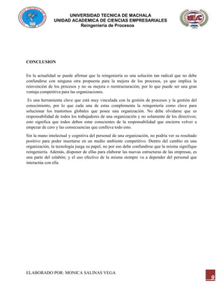 UNIVERSIDAD TECNICA DE MACHALA
UNIDAD ACADEMICA DE CIENCIAS EMPRESARIALES
Reingeniería de Procesos
ELABORADO POR: MONICA SALINAS VEGA
9
CONCLUSION
En la actualidad se puede afirmar que la reingeniería es una solución tan radical que no debe
confundirse con ninguna otra propuesta para la mejora de los procesos, ya que implica la
reinvención de los procesos y no su mejora o reestructuración; por lo que puede ser una gran
ventaja competitiva para las organizaciones.
Es una herramienta clave que está muy vinculada con la gestión de procesos y la gestión del
conocimiento, por lo que cada una de estas complementa la reingeniería como clave para
solucionar los trastornos globales que posee una organización. No debe olvidarse que es
responsabilidad de todos los trabajadores de una organización y no solamente de los directivos;
esto significa que todos deben estar conscientes de la responsabilidad que encierra volver a
empezar de cero y las consecuencias que conlleva todo esto.
Sin la mano intelectual y cognitiva del personal de una organización, no podría ver su resultado
positivo para poder insertarse en un medio ambiente competitivo. Dentro del cambio en una
organización, la tecnología juega su papel, no por eso debe confundirse que la misma signifique
reingeniería. Además, disponer de ellas para elaborar las nuevas estructuras de las empresas, es
una parte del eslabón; y el uso efectivo de la misma siempre va a depender del personal que
interactúa con ella.
 
