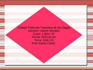 Colegio Particular Francisca de las Llagas
Nombre: Lisbeth Morales
Curso: 1 BGU ¨B”
Fecha: 2015-02-02
Tema: Web 2.0
Prof: Edwin Cocha
 