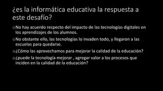 ¿es la informática educativa la respuesta a
este desafío?
oNo hay acuerdo respecto del impacto de las tecnologías digitales en
los aprendizajes de los alumnos.
oNo obstante ello, las tecnologías lo invaden todo, y llegaron a las
escuelas para quedarse.
o¿Cómo las aprovechamos para mejorar la calidad de la educación?
o¿puede la tecnología mejorar , agregar valor a los procesos que
inciden en la calidad de la educación?
 