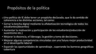 Propósitos de la política
oUna política de IE debe tener un propósito declarado, que le da sentido de
coherencia a las distintas acciones, tal como:
• Cerrar la brecha digital mediante la alfabetización tecnológica de todos los
estudiantes(docentes)
• Aumentar la motivación y participación de los estudiantes(reducción de
ausentismo etc.)
• Mejorar la docencia, el liderazgo, la gestión y toma de decisiones.
• Mejorar algunas competencias vinculadas con una futura mejor productividad
en el desempeño laboral
• Expandir las oportunidades de aprendizaje , superando las barreras geográficas
cobertura
 