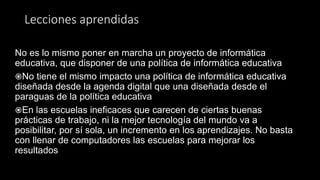 Lecciones aprendidas
No es lo mismo poner en marcha un proyecto de informática
educativa, que disponer de una política de informática educativa
No tiene el mismo impacto una política de informática educativa
diseñada desde la agenda digital que una diseñada desde el
paraguas de la política educativa
En las escuelas ineficaces que carecen de ciertas buenas
prácticas de trabajo, ni la mejor tecnología del mundo va a
posibilitar, por sí sola, un incremento en los aprendizajes. No basta
con llenar de computadores las escuelas para mejorar los
resultados
 
