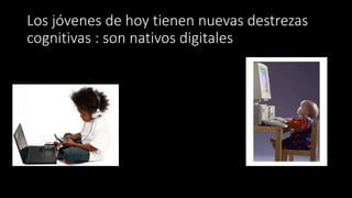 Los jóvenes de hoy tienen nuevas destrezas
cognitivas : son nativos digitales
 