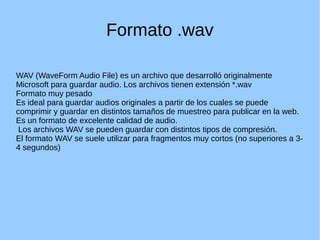 Formato .wav
WAV (WaveForm Audio File) es un archivo que desarrolló originalmente
Microsoft para guardar audio. Los archivos tienen extensión *.wav
Formato muy pesado
Es ideal para guardar audios originales a partir de los cuales se puede
comprimir y guardar en distintos tamaños de muestreo para publicar en la web.
Es un formato de excelente calidad de audio.
Los archivos WAV se pueden guardar con distintos tipos de compresión.
El formato WAV se suele utilizar para fragmentos muy cortos (no superiores a 3-
4 segundos)
 