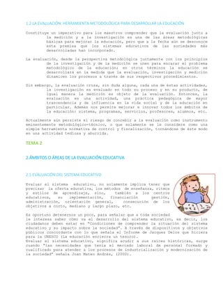 1.2 LA EVALUACIÓN: HERRAMIENTA METODOLÓGICA PARA DESARROLLAR LA EDUCACIÓN
Constituye un imperativo para los maestros comprender que la evaluación junto a
la medición y a la investigación es una de las áreas metodológicas
básicas para mejorar la educación, pero que a la fecha aún se desconoce
esta premisa que los sistemas educativos de las sociedades más
desarrolladas han incorporado.
La evaluación, desde la perspectiva metodológica juntamente con los principios
de la investigación y de la medición se unen para encarar el problema
metodológico de la educación; en otros términos la educación se
desarrollará en la medida que la evaluación, investigación y medición
dinamicen los procesos a través de sus respectivos procedimientos.
Sin embargo, la evaluación cruza, sin duda alguna, cada una de éstas actividades,
la investigación es evaluado en todo su proceso y en su producto, de
igual manera la medición es objeto de la evaluación. Entonces, la
evaluación es una actividad, una práctica pedagógica de mayor
trascendencia y de influencia en la vida social y de la educación en
particular. Además nos permite mejorar e innovar todos los ámbitos de
la educación: sistema, programas, servicios, profesores, alumnos, etc.
Actualmente aún persiste el riesgo de concebir a la evaluación como instrumento
eminentemente metodológico-técnico, o que solamente se le considere como una
simple herramienta normativa de control y fiscalización, tornándose de éste modo
en una actividad tediosa y aburrida.
TEMA 2
2.ÁMBITOS O ÁREAS DE LA EVALUACIÓN EDUCATIVA
2.1 EVALUACIÓN DEL SISTEMA EDUCATIVO
Evaluar el sistema educativo, no solamente implica tener que
precisar la oferta educativa, los métodos de enseñanza, ritmos
y estilos de aprendizaje, sino, también a los centros
educativos, su implementación, financiación gestión,
administración, orientación general, consecución de los
objetivos a corto, mediano y largo plazo, etc.
Es oportuno detenernos un poco, para señalar que a toda sociedad
le interesa saber cómo va el desarrollo del sistema educativo, es decir, los
ciudadanos deben estar en “Condiciones de comprender la situación del sistema
educativo y su impacto sobre la sociedad”. A través de dispositivos y objetivos
públicos concordante con lo que señala el Informe de Jacques Delos que hiciera
para la UNESCO (La educación encierra un tesoro).
Evaluar el sistema educativo, significa acudir a sus raíces históricas, surge
cuando “las necesidades que tenía el mercado laboral de personal formado y
cualificado para atender a los procesos de industrialización y modernización de
la sociedad” señala Joan Mateo Andrés, (2000).
 
