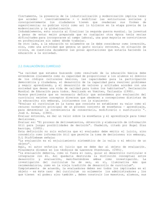 Ciertamente, la presencia de la industrialización y modernización implica tener
que acceder – inevitablemente - o modificar las estructuras sociales y
consiguientemente los ciudadanos tienen que readecuar sus formas de
supervivencia; no podrían vivir como así lo hicieron en la etapa previa de la
modernización y la globalización.
Indudablemente, esto ocurría al finalizar la segunda guerra mundial. La juventud
a pesar de estar mejor preparada que en cualquier otra época tenía serias
dificultades para incorporarse al campo laboral, una gran mayoría se convirtieron
en profesionales sin saber dónde trabajar.
De otro lado, a la educación no solamente se le debe considerar como inversión,
sino, como una actividad que genera un gasto social; entonces, en situación de
crisis, se cuestiona duramente las pocas aportaciones que estaría haciendo la
educación a la sociedad.
2.2. EVALUACIÓN DEL CURRÍCULO
“La calidad que estamos buscando como resultado de la educación básica debe
entenderse claramente como su capacidad de proporcionar a los alumnos el dominio
de los códigos culturales básicos, las capacidades para la participación
democrática y ciudadana, el desarrollo de la capacidad para resolver problemas
y seguir aprendiendo, y el desarrollo de valores y actitudes acordes con una
sociedad que desea una vida de calidad para todos los habitantes”. Declaración
Mundial de Educación para todos. Realizado en Vomiten, Tailandia (1990).
Parece pertinente que es necesario definir que entendemos por evaluación del
currículo; existen conceptos diversos que obedecen a concepciones distintas de
la educación; sin embargo, iniciaremos con la siguiente:
“Evaluar el currículum es la tarea que consiste en establecer su valor como el
recurso normativo principal de un proceso concreto de enseñanza – aprendizaje,
para determinar la conveniencia de conservarlo, modificarlo o sustituirlo “.
José A. Arnas, (1983).
Evaluar entonces, es dar un valor sobre la enseñanza y el aprendizaje para tomar
decisiones.
Evaluar es: “El proceso de delineamientos, obtención y elaboración de información
útil para juzgar posibilidades de decisión”. Chadwick, citado por Ángel Díaz
barriga, (1995).
Esta definición no solo enfatiza que el evaluador debe emitir el juicio, sino
concebirlo como información útil que permite la toma de decisiones; sin embargo,
D.L Stufflebeam señala:
“La evaluación es el enjuiciamiento sistemático de la valía o el mérito de un
objeto”.
Aquí, el autor enfatiza el juicio que se debe dar al objeto de evaluación.
Finalmente diremos en los términos de Lawrence Stenhouse, (1991).
“la evaluación debería, como si fuera el caso, guiar al desarrollo curricular e
integrarse con él. Así quedaría destruida la distinción conceptual entre
desarrollo y evaluación, manifestándose ambas como investigación. La
investigación del currículum ha de ser, en sí, iluminativa más que
recomendatoria, como en la vieja tradición de desarrollo de currículum”.
Completamente de acuerdo, la evaluadores deben ser todos los implicadas en el
objeto – es éste caso del currículum no solamente los administradores , los
que tienen el poder; sino también , deben construir los maestros, alumnos, sus
 