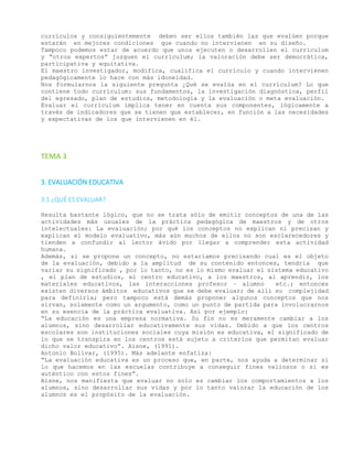 currículos y consiguientemente deben ser ellos también las que evalúen porque
estarán en mejores condiciones que cuando no intervienen en su diseño.
Tampoco podemos estar de acuerdo que unos ejecuten o desarrollen el currículum
y “otros expertos” juzguen el currículum; la valoración debe ser democrática,
participativa y equitativa.
El maestro investigador, modifica, cualifica el currículo y cuando intervienen
pedagógicamente lo hace con más idoneidad.
Nos formularnos la siguiente pregunta ¿Qué se evalúa en el currículum? Lo que
contiene todo currículum: sus fundamentos, la investigación diagnóstica, perfil
del egresado, plan de estudios, metodología y la evaluación o meta evaluación.
Evaluar el currículum implica tener en cuenta sus componentes, lógicamente a
través de indicadores que se tienen que establecer, en función a las necesidades
y expectativas de los que intervienen en él.
TEMA 3
3. EVALUACIÓN EDUCATIVA
3.1 ¿QUÉ ES EVALUAR?
Resulta bastante lógico, que no se trata sólo de emitir conceptos de una de las
actividades más usuales de la práctica pedagógica de maestros y de otros
intelectuales: La evaluación; por qué los conceptos no explican ni precisan y
explican el modelo evaluativo, más aún muchos de ellos no son esclarecedores y
tienden a confundir al lector ávido por llegar a comprender esta actividad
humana.
Además, si se propone un concepto, no estaríamos precisando cual es el objeto
de la evaluación, debido a la amplitud de su contenido entonces, tendría que
variar su significado , por lo tanto, no es lo mismo evaluar el sistema educativo
, el plan de estudios, el centro educativo, a los maestros, al aprendiz, los
materiales educativos, las interacciones profesor – alumno etc.; entonces
existen diversos ámbitos educativos que se debe evaluar; de allí su complejidad
para definirla; pero tampoco está demás proponer algunos conceptos que nos
sirvan, solamente como un argumento, como un punto de partida para involucrarnos
en su esencia de la práctica evaluativa. Así por ejemplo:
“La educación es una empresa normativa. Su fin no es meramente cambiar a los
alumnos, sino desarrollar educativamente sus vidas. Debido a que los centros
escolares son instituciones sociales cuya misión es educativa, el significado de
lo que se transpira en los centros está sujeto a criterios que permitan evaluar
dicho valor educativo”. Aisne, (1991).
Antonio Bolívar, (1995). Más adelante enfatiza:
“La evaluación educativa es un proceso que, en parte, nos ayuda a determinar si
lo que hacemos en las escuelas contribuye a conseguir fines valiosos o si es
auténtico con estos fines”.
Aisne, nos manifiesta que evaluar no solo es cambiar los comportamientos a los
alumnos, sino desarrollar sus vidas y por lo tanto valorar la educación de los
alumnos es el propósito de la evaluación.
 
