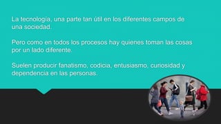 La tecnología, una parte tan útil en los diferentes campos de
una sociedad.
Pero como en todos los procesos hay quienes toman las cosas
por un lado diferente.
Suelen producir fanatismo, codicia, entusiasmo, curiosidad y
dependencia en las personas.
 