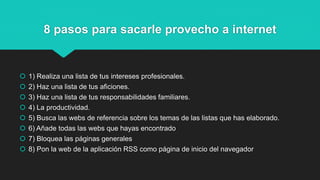 8 pasos para sacarle provecho a internet
 1) Realiza una lista de tus intereses profesionales.
 2) Haz una lista de tus aficiones.
 3) Haz una lista de tus responsabilidades familiares.
 4) La productividad.
 5) Busca las webs de referencia sobre los temas de las listas que has elaborado.
 6) Añade todas las webs que hayas encontrado
 7) Bloquea las páginas generales
 8) Pon la web de la aplicación RSS como página de inicio del navegador
 
