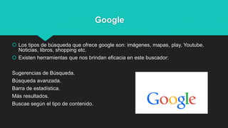 Google
 Los tipos de búsqueda que ofrece google son: imágenes, mapas, play, Youtube,
Noticias, libros, shopping etc.
 Existen herramientas que nos brindan eficacia en este buscador:
Sugerencias de Búsqueda.
Búsqueda avanzada.
Barra de estadística.
Más resultados.
Buscae según el tipo de contenido.
 