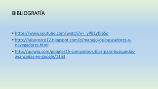 BIBLIOGRAFÍA
• https://www.youtube.com/watch?v=_yPBEyf56So
• http://luisorozco12.blogspot.com/p/manejo-de-buscadores-y-
navegadores.html
• http://quiwiq.com/google/15-comandos-utiles-para-busquedas-
avanzadas-en-google/1153
 