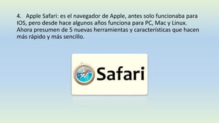 4. Apple Safari: es el navegador de Apple, antes solo funcionaba para
IOS, pero desde hace algunos años funciona para PC, Mac y Linux.
Ahora presumen de 5 nuevas herramientas y características que hacen
más rápido y más sencillo.
 