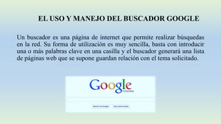 EL USO Y MANEJO DEL BUSCADOR GOOGLE
Un buscador es una página de internet que permite realizar búsquedas
en la red. Su forma de utilización es muy sencilla, basta con introducir
una o más palabras clave en una casilla y el buscador generará una lista
de páginas web que se supone guardan relación con el tema solicitado.
 