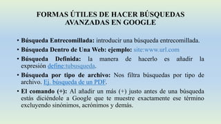FORMAS ÚTILES DE HACER BÚSQUEDAS
AVANZADAS EN GOOGLE
• Búsqueda Entrecomillada: introducir una búsqueda entrecomillada.
• Búsqueda Dentro de Una Web: ejemplo: site:www.url.com
• Búsqueda Definida: la manera de hacerlo es añadir la
expresión define:tubusqueda.
• Búsqueda por tipo de archivo: Nos filtra búsquedas por tipo de
archivo. Ej. búsqueda de un PDF.
• El comando (+): Al añadir un más (+) justo antes de una búsqueda
estás diciéndole a Google que te muestre exactamente ese término
excluyendo sinónimos, acrónimos y demás.
 