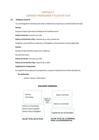 CAPITULO II
ESTADOS FINANCIEROS Y FLUJO DE CAJA
2.1 El Balance General
Es unafotografíainstantáneadel valorcontable de laempresaenunafechadeterminada.
Activos
Ocupanel lado izquierdoenel Balance Se clasificancomo:
Activo Corriente, menoresaunaño
Activo no Corriente o Fijo,mayoresde un año,puedenser:
Tangibles,comoedificios,máquinas,e Intangibles,comopatentesomarcaregistrada.
Pasivos
Ocupanel lado derechosuperiorenel Balance
Se clasificancomo:
Pasivo Corriente,menoresaunaño
Pasivo no Corriente o Fijo,mayoresde unaño.
Capital de los Propietarios
Es el aporte efectuadoporlospropietarios,ocupanel ladoderechoinferiordel Balance.
Por definición:
Activo= Pasivo+ Patrimonio
BALANCE GENERAL
 
