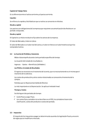 Capital de Trabajo Neto
Es la diferenciaentre el activocorriente yel pasivocorriente.
Liquidez
Se refiere ala rapidezyfacilidadconque unactivo se convierte enefectivo.
Deuda y capital
Los pasivossonobligacionesde laempresaque requierenunaamortizaciónde efectivoen un
período estipulado.
Deuda y capital
El Capital esun títuloresidual nofijosobre losactivosde laempresa.
El Valorde Mercado y ValorenLibros
El valorde Mercado es el valorreal del activo,el valorenlibrosesel valorhistóricoal que fue
compradoel activo.
2.2 La Cuenta de Pérdidasy Ganancias
Mide el desempeñodurante ciertoperíodoespecíficode tiempo.
La ecuacióndel estadode resultadoses:
Ingresos - Gastos = Beneficios(Utilidades)
Los PCGAy el estado de Resultados
El ingresose reconoce enel momentode laventa,que nonecesariamente esel mismoque el
momentode lacobranza.
Los costosde producciónyotros costosrelacionadosse conoceránal momentode la
compra.
Partidasque no RepresentanSalidade Efectivo
La másimportante eslaDepreciación.Se aplicael métodolineal.
Tiempoy Costos
Se distinguendosperíodosde tiempo:
 Cortó PlazoyLargo Plazo.
 Los costosfijosyvariablesnose describenenel EPG,loscontadoreshacenotra
clasificación,costosdel productoocostosdel período.
2.3 Impuestos
El importe de losimpuestosapagarse determinade acuerdoala legislaciónfiscal yunaserie
de reglasque se modificanamenudo.
 