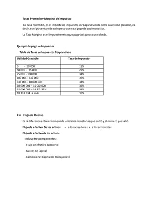 Tasas Promedioy Marginal de impuesto
La Tasa Promedio,esel importe de impuestosporpagardivididaentre suutilidadgravable,es
decir,esel porcentaje de suingresoque vaal pago de susimpuestos.
La Tasa Marginal es el impuestoextraque pagaríasi ganara un sol más.
Ejemplode pago de Impuestos
Tabla de Tasas de ImpuestosCorporativos
UtilidadGravable Tasa de Impuesto
0 - 50 000 15%
50 001 - 75 000 25%
75 001 - 100 000 34%
100 001 - 335 000 39%
335 001 - 10 000 000 34%
10 000 001 – 15 000 000 35%
15 000 001 – 18 333 333 38%
18 333 334 a más 35%
2.4 Flujode Efectivo
Es la diferenciaentre el númerode unidadesmonetariasque entróyel númeroque salió.
Flujode efectivo De los activos = a los acreedores + a losaccionistas
Flujode efectivode losactivos
Incluye trescomponentes:
- Flujode efectivooperativo
- Gastosde Capital
- Cambioenel Capital de Trabajoneto
 