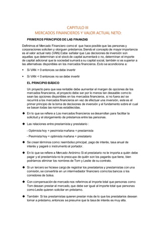 CAPITULO III
MERCADOS FINANCIEROS Y VALOR ACTUAL NETO:
PRIMEROS PRINCIPIOS DE LAS FINANZAS
Definimos el Mercado Financiero como el que hace posible que las personas y
corporaciones soliciten y otorguen préstamos.Siendo el concepto de mayor importancia
es el valor actual neto (VAN).Cabe señalar que Las decisiones de inversión son
aquellas que determinan si el stock de capital aumentará o no, determinan el importe
de capital adicional que la sociedad sumará a su capital social, también si es superior a
las alternativas disponibles en los mercados financieros. Esto se acondiciona a:
 Si VAN > 0 entonces se debe invertir
 Si VAN < 0 entonces no se debe invertir
EL PRINCIPIO BÁSICO
Un proyecto para que sea rentable debe aumentar el margen de opciones de los
mercados financieros, el proyecto debe ser por lo menos tan deseable como lo
sean las opciones disponibles en los mercados financieros, si no fuera así se
recurrirá a los mercados financieros en vez de efectuar una inversión, este es el
primer principio de la toma de decisiones de inversión y el fundamento sobre el cual
se basan todas las normas establecidas.
 En lo que se refiere a Los mercados financieros se desarrollan para facilitar la
solicitud y el otorgamiento de préstamos entre las personas.
 Las relaciones entre prestamista y prestatario :
- Optimista hoy = pesimista mañana = prestamista
- Pesimista hoy = optimista mañana = prestatario
 Se crean términos como: reembolso principal, pago de interés, tasa anual de
interés y pagaré o instrumento al portador.
 En lo que se refiere a Mercado Anónimo Si el prestatario no le importa a quién debe
pagar y el prestamista no le preocupa de quién son los pagarés que tiene, bien
podríamos eliminar los nombres de Tom y Leslie de su contrato.
 Si un tercero se hiciese cargo de registrar los prestatarios y prestamistas con una
comisión, se convertiría en un intermediador financiero como los bancos o los
corredores de bolsa.
 Con compensación de mercado nos referimos al importe total que personas como
Tom desean prestar al mercado, que debe ser igual al importe total que personas
como Leslie quieren solicitar en préstamo.
 También Si los prestamistas quieren prestar más de lo que los prestatarios desean
tomar a préstamo, entonces se presume que la tasa de interés es muy alta.
 