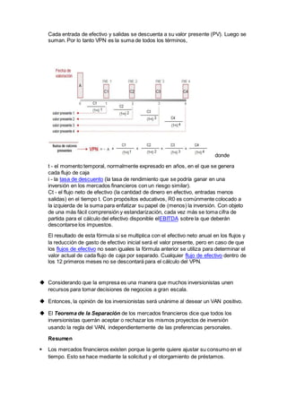 Cada entrada de efectivo y salidas se descuenta a su valor presente (PV). Luego se
suman. Por lo tanto VPN es la suma de todos los términos,
donde
t - el momento temporal, normalmente expresado en años, en el que se genera
cada flujo de caja
i - la tasa de descuento (la tasa de rendimiento que se podría ganar en una
inversión en los mercados financieros con un riesgo similar).
Ct - el flujo neto de efectivo (la cantidad de dinero en efectivo, entradas menos
salidas) en el tiempo t. Con propósitos educativos, R0 es comúnmente colocado a
la izquierda de la suma para enfatizar su papel de (menos) la inversión. Con objeto
de una más fácil comprensión y estandarización, cada vez más se toma cifra de
partida para el cálculo del efectivo disponible elEBITDA sobre la que deberán
descontarse los impuestos.
El resultado de esta fórmula si se multiplica con el efectivo neto anual en los flujos y
la reducción de gasto de efectivo inicial será el valor presente, pero en caso de que
los flujos de efectivo no sean iguales la fórmula anterior se utiliza para determinar el
valor actual de cada flujo de caja por separado. Cualquier flujo de efectivo dentro de
los 12 primeros meses no se descontará para el cálculo del VPN.
 Considerando que la empresa es una manera que muchos inversionistas unen
recursos para tomar decisiones de negocios a gran escala.
 Entonces, la opinión de los inversionistas será unánime al desear un VAN positivo.
 El Teorema de la Separación de los mercados financieros dice que todos los
inversionistas querrán aceptar o rechazar los mismos proyectos de inversión
usando la regla del VAN, independientemente de las preferencias personales.
Resumen
 Los mercados financieros existen porque la gente quiere ajustar su consumo en el
tiempo. Esto se hace mediante la solicitud y el otorgamiento de préstamos.
 