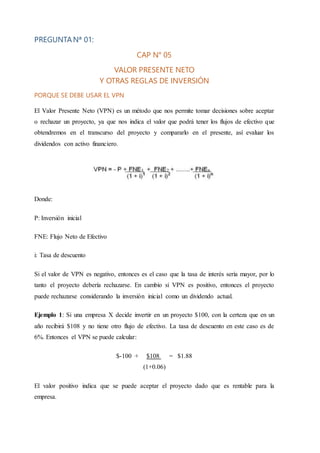 PREGUNTANª 01:
CAP N° 05
VALOR PRESENTE NETO
Y OTRAS REGLAS DE INVERSIÓN
PORQUE SE DEBE USAR EL VPN
El Valor Presente Neto (VPN) es un método que nos permite tomar decisiones sobre aceptar
o rechazar un proyecto, ya que nos indica el valor que podrá tener los flujos de efectivo que
obtendremos en el transcurso del proyecto y compararlo en el presente, así evaluar los
dividendos con activo financiero.
Donde:
P: Inversión inicial
FNE: Flujo Neto de Efectivo
i: Tasa de descuento
Si el valor de VPN es negativo, entonces es el caso que la tasa de interés sería mayor, por lo
tanto el proyecto debería rechazarse. En cambio si VPN es positivo, entonces el proyecto
puede rechazarse considerando la inversión inicial como un dividendo actual.
Ejemplo 1: Si una empresa X decide invertir en un proyecto $100, con la certeza que en un
año recibirá $108 y no tiene otro flujo de efectivo. La tasa de descuento en este caso es de
6%. Entonces el VPN se puede calcular:
$-100 + $108 = $1.88
(1+0.06)
El valor positivo indica que se puede aceptar el proyecto dado que es rentable para la
empresa.
 