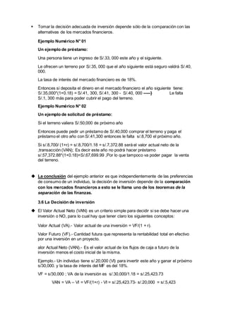  Tomar la decisión adecuada de inversión depende sólo de la comparación con las
alternativas de los mercados financieros.
Ejemplo Numérico N° 01
Un ejemplo de préstamo:
Una persona tiene un ingreso de S/.33, 000 este año y el siguiente.
Le ofrecen un terreno por S/.35, 000 que el año siguiente está seguro valdrá S/.40,
000.
La tasa de interés del mercado financiero es de 18%.
Entonces si deposita el dinero en el mercado financiero el año siguiente tiene:
S/.35,000*(1+0.18) = S/.41, 300, S/.41, 300 - S/.40, 000 -----} Le falta
S/.1, 300 más para poder cubrir el pago del terreno.
Ejemplo Numérico N° 02
Un ejemplo de solicitud de préstamo:
Si el terreno valiera S/.50,000 de próximo año
Entonces puede pedir un préstamo de S/.40,000 comprar el terreno y paga el
préstamo el otro año con S/.41,300 entonces le falta s/.8,700 el próximo año.
Si s/.8,700/ (1+r) = s/.8,700/1.18 = s/.7,372.88 será el valor actual neto de la
,transacción (VAN); Es decir este año no podrá hacer préstamo
s/.57,372.88*(1+0.18)=S/.67,699.99 ,Por lo que tampoco va poder pagar la venta
del terreno.
 La conclusión del ejemplo anterior es que independientemente de las preferencias
de consumo de un individuo, la decisión de inversión depende de la comparación
con los mercados financieros a esto se le llama uno de los teoremas de la
separación de las finanzas.
3.6 La Decisión de inversión
 El Valor Actual Neto (VAN) es un criterio simple para decidir si se debe hacer una
inversión o NO, para lo cual hay que tener claro los siguientes conceptos:
Valor Actual (VA).- Valor actual de una inversión = VF/(1 + r).
Valor Futuro (VF).- Cantidad futura que representa la rentabilidad total en efectivo
por una inversión en un proyecto.
alor Actual Neto (VAN).- Es el valor actual de los flujos de caja a futuro de la
inversión menos el costo inicial de la misma.
Ejemplo.- Un individuo tiene s/.20,000 (VI) para invertir este año y ganar el próximo
s/30,000. y la tasa de interés del MF es del 18%.
VF = s/30,000 ; VA de la inversión es s/.30,000/1.18 = s/.25,423.73
VAN = VA – VI = VF/(1+r) - VI = s/.25,423.73- s/.20,000 = s/.5,423
 