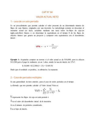 CAP N° 04
VALOR ACTUAL NETO
1.- caso de un solo periodo
Es un procedimiento que permite calcular el valor presente de un determinado número de
flujos de caja futuros, originados por una inversión. La metodología consiste en descontar al
momento actual (es decir, actualizar mediante una tasa) todos los flujos de caja (en
inglés cash-flow) futuros o en determinar la equivalencia en el tiempo 0 de los flujos de
efectivo futuros que genera un proyecto y comparar esta equivalencia con el desembolso
inicial.
Ejemplo 1: Aceptarías comprar un terreno si el valor actual es de $10,000, pero te ofrecen
$12,500 pero el pago lo realizaran en un 1 años, siendo la tasa de interés de 15%?.
$-10,000 +$12,500/(1+.15) = $ 869.56
Dado que el resultado es positivo, es afirmativa la respuesta
2.- Caso de periodos múltiples
Es una generalidad de ítem anterior, para el caso de varios periodos en el tiempo
La fórmula que nos permite calcular el Valor Actual Neto es:
representa los flujos de caja en cada periodo t.
es el valor del desembolso inicial de la inversión.
es el número de períodos considerado.
es el tipo de interés.
 