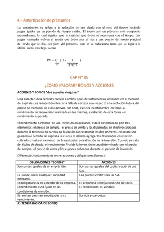 4.- Amortizaciónde préstamos
La amortización se refiere a la reducción de una deuda con el paso del tiempo haciendo
pagos iguales en un periodo de tiempo similar. El interés por un préstamo está compuesto
mensualmente, lo cual significa que la cantidad que debes se incrementa con el tiempo. Los
pagos mensuales cubren el interés que debes por el mes y una porción del monto principal
de modo que al final del plazo del préstamo, este se va reduciendo hasta que al llegar a la
última cuota esta llega a cero.
PV = C ( 1 - 1 )
r (1+r)^T
CAP N° 05
¿CÓMO VALORAR? BONOS Y ACCIONES
ACCIONES Y BONOS “dos especies riesgosas”
Una característica central y común a ambos tipos de instrumentos utilizados en el mercado
de capitales, es la incertidumbre o la falta de certeza con respecto a la evolución futura del
precio de mercado de estos activos. Por ende, existirá incertidumbre en torno al
rendimiento de la inversión realizada en los mismos, existiendo de esta forma un
rendimiento esperado.
El rendimiento o retorno de una inversión en acciones, estará determinado por tres
elementos: el precio de compra, el precio de venta y los dividendos en efectivo cobrados
durante la tenencia en cartera de la acción. De relacionar los dos primeros, resultara una
ganancia o pérdida de capital a la cual se le deberá agregar los dividendos en efectivo
cobrados, hasta el momento de la evaluación o realización de la inversión. Cuando se trata
de títulos de deuda, el rendimiento final de la inversión estará determinado por el precio
de compra, el precio de venta y los cupones cobrados durante el periodo de inversión.
Diferencias fundamentales entre acciones y obligaciones (bonos):
OBLIGACIONES “BONOS” ACCIONES
Son partes iguales de un empréstito. Son partes iguales del capital social de una
S.A.
La puede emitir cualquier sociedad
mercantil.
Las pueden emitir solo las S.A.
El obligacionista es acreedor de la empresa. El accionista tiene la condición de socio.
El rendimiento está fijado en las
condiciones de emisión.
El rendimiento es variable.
Se emiten para ser amortizadas a su
vencimiento.
Su vida es perpetua.
A) TEORIA BASICA DE BONOS
 