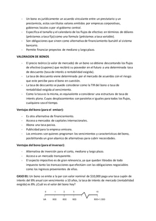 - Un bono es jurídicamente un acuerdo vinculante entre un prestatario y un
prestamista, estos son títulos valores emitidos por empresas corporativas,
gobiernos locales o por el gobierno central.
- Especifica el tamaño y el calendario de los flujos de efectivo: en términos de dólares
(préstamos a tasa fija) como una formula (préstamos a tasa variable).
- Son obligaciones que sirven como alternativa de financiamiento bursátil al sistema
bancario.
- Permite financiar proyectos de mediano y largo plazo.
VALORACION DE BONOS
- El precio teórico (o valor de mercado) de un bono se obtiene descontando los flujos
de efectivo (cupones) que recibirá su poseedor en el futuro a una determinada tasa
de descuento (tasa de interés o rentabilidad exigida).
- La tasa de descuento viene determinada por el mercado de acuerdos con el riesgo
que este percibe para el bono en cuestión.
- La tasa de descuento se puede considerar como la TIR del bono o tasa de
rentabilidad exigida al vencimiento.
- Como la tasa es la misma, es equivalente a considerar una estructura de tasa de
interés plana. Cuyos desplazamientos son paralelos e iguales para todos los flujos,
cualquiera sea el tiempo.
Ventajas del bono (para el emisor):
- Es otra alternativa de financiamiento.
- Acceso a mercados de capitales internacionales.
- Abona una tasa pasiva.
- Publicidad para la empresa emisora.
- Los emisores son quienes programan los vencimientos y características del bono,
posibilitando un gran abanico de alternativas para cubrir necesidades.
Ventajas del bono (para el inversor):
- Alternativa de inversión para el corto, mediano y largo plazo.
- Acceso a un mercado transparente.
- El aspecto impositivo es de gran relevancia, ya que quedan librados de todo
impuesto tanto las transacciones que efectúen con las obligaciones negociables
como los ingresos provenientes de ellas.
CASO 01: Un bono se emite a la par con valor nominal de $10,000 paga una tasa cupón de
interés del 8% anual con vencimiento a 10 años, la tasa de interés de mercado (rentabilidad
exigida) es 8%. ¿Cuál es el valor del bono hoy?
 