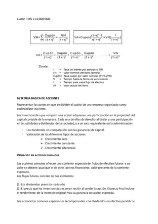 Cupon = 8% x 10,000=800
B) TEORIA BASICA DE ACCIONES
Representan las partes en que se dividen el capital de una empresa organizada como
sociedad por acciones.
Los inversionistas que compran una acción adquieren una participación en la propiedad del
capital contable de la empresa. Cada una de ellas da derecho al titular a una participación
en las utilidades y dividendos de la sociedad, y a un voto equivalente en la administración.
- Los dividendos en comparación con las ganancias de capital.
- Valoración de los diferentes tipos de acciones
 Crecimiento cero
 Crecimiento constante
 Crecimiento diferencial
Valuación de acciones comunes
Las acciones comunes ofrecen una corriente esperada de flujos de efectivo futuros y su
valor se obtiene igual que el de otros activos financieros: valor presente de la corriente
esperada.
Los flujos futuros constan de dos elementos:
(1) Los dividendos previstos cada año
(2) El precio que los inversionistas esperan recibir al vender la acción. El precio final incluye
el rendimiento de la inversión original más su ganancia de capital esperada.
Los accionistas comunes esperan ser recompensados con dividendos en efectivo periódicos
 